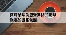 IM电竞app下载网址-阿森纳球员感受英格兰足球联赛的紧张氛围