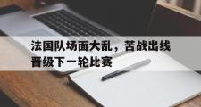 IM电竞app下载网址-法国队场面大乱，苦战出线晋级下一轮比赛