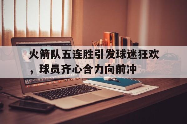火箭队五连胜引发球迷狂欢，球员齐心合力向前冲