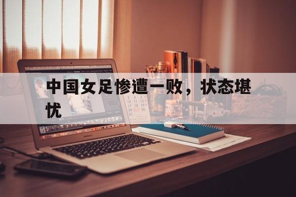 中国女足惨遭一败，状态堪忧