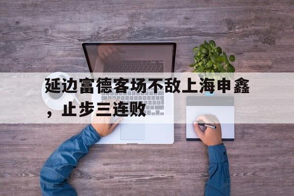延边富德客场不敌上海申鑫，止步三连败